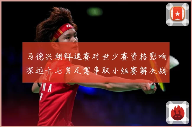 马德兴朝鲜退赛对世少赛资格影响深远十七男足需争取小组赛解决战术观察-深度解析