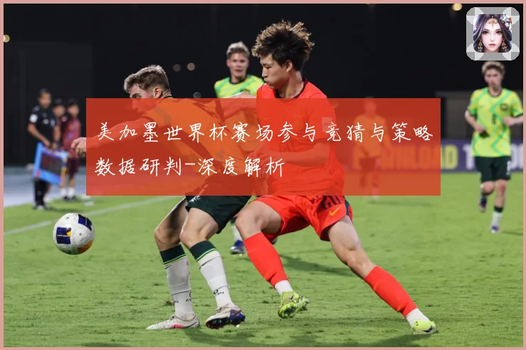 美加墨世界杯赛场参与竞猜与策略数据研判-深度解析