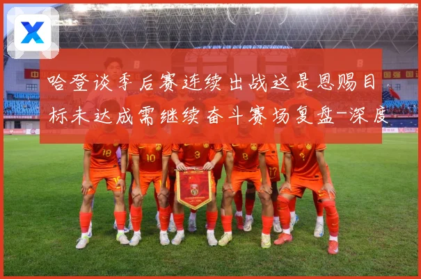 哈登谈季后赛连续出战这是恩赐目标未达成需继续奋斗赛场复盘-深度解析