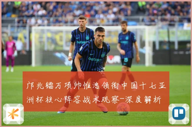 邝兆镭万项帅惟浩领衔中国十七亚洲杯核心阵容战术观察-深度解析