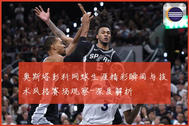 奥斯塔彭科网球生涯精彩瞬间与技术风格赛场观察-深度解析